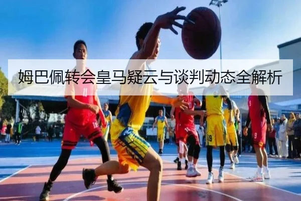 姆巴佩转会皇马疑云与谈判动态全解析